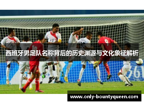 西班牙男足队名称背后的历史渊源与文化象征解析