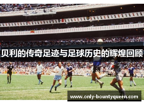 贝利的传奇足迹与足球历史的辉煌回顾 贝利的传奇足迹与足球历史的辉煌回顾