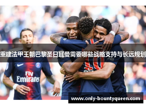 重建法甲王朝巴黎圣日耳曼需要哪些战略支持与长远规划 重建法甲王朝巴黎圣日耳曼需要哪些战略支持与长远规划