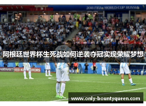 阿根廷世界杯生死战如何逆袭夺冠实现荣耀梦想