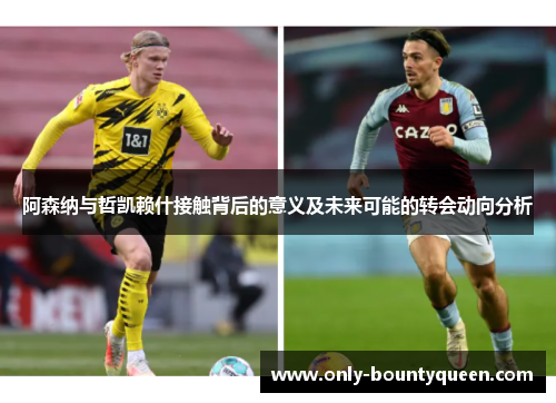 阿森纳与哲凯赖什接触背后的意义及未来可能的转会动向分析