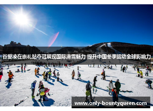 谷爱凌在崇礼站夺冠展现国际滑雪魅力 提升中国冬季运动全球影响力
