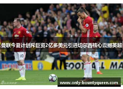 曼联今夏计划斥巨资2亿多美元引进切尔西核心震撼英超 曼联今夏计划斥巨资2亿多美元引进切尔西核心震撼英超