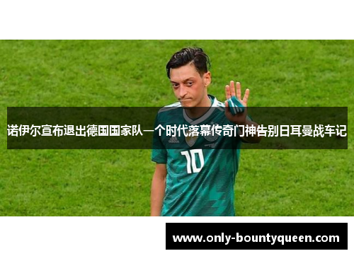 诺伊尔宣布退出德国国家队一个时代落幕传奇门神告别日耳曼战车记 诺伊尔宣布退出德国国家队一个时代落幕传奇门神告别日耳曼战车记