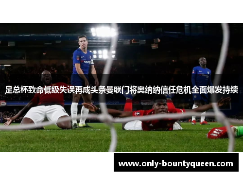 足总杯致命低级失误再成头条曼联门将奥纳纳信任危机全面爆发持续
