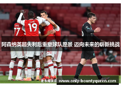 阿森纳英超失利后重塑球队愿景 迈向未来的崭新挑战