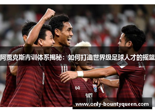 阿贾克斯青训体系揭秘:如何打造世界级足球人才的摇篮 阿贾克斯青训体系揭秘:如何打造世界级足球人才的摇篮