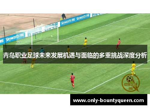 青岛职业足球未来发展机遇与面临的多重挑战深度分析