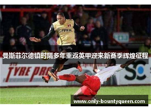 曼斯菲尔德镇时隔多年重返英甲迎来新赛季辉煌征程 曼斯菲尔德镇时隔多年重返英甲迎来新赛季辉煌征程