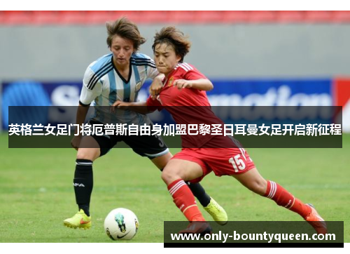 英格兰女足门将厄普斯自由身加盟巴黎圣日耳曼女足开启新征程 英格兰女足门将厄普斯自由身加盟巴黎圣日耳曼女足开启新征程