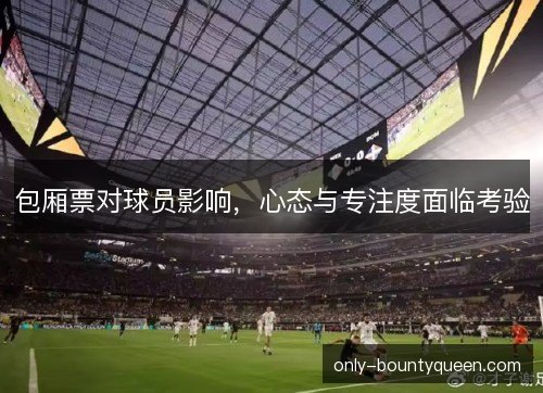 包厢票对球员影响,心态与专注度面临考验 包厢票对球员影响,心态与专注度面临考验